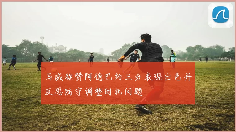 马威称赞阿德巴约三分表现出色并反思防守调整时机问题