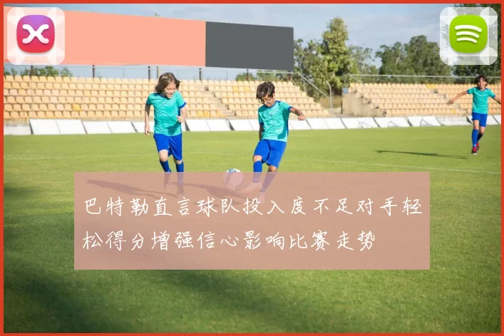 巴特勒直言球队投入度不足对手轻松得分增强信心影响比赛走势