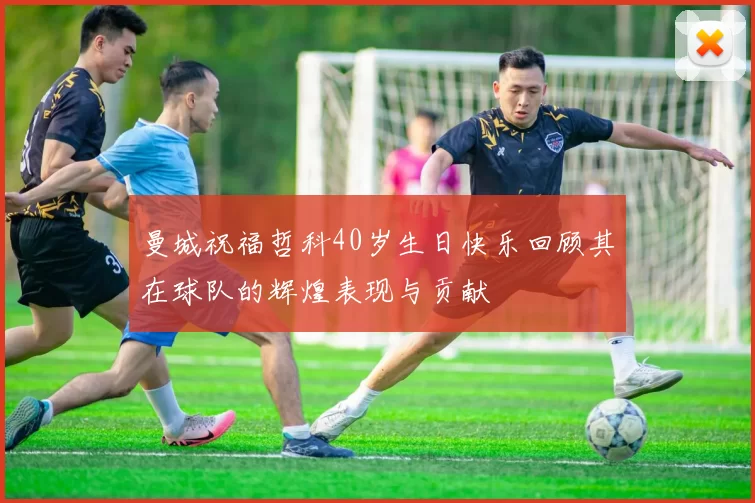 曼城祝福哲科40岁生日快乐回顾其在球队的辉煌表现与贡献