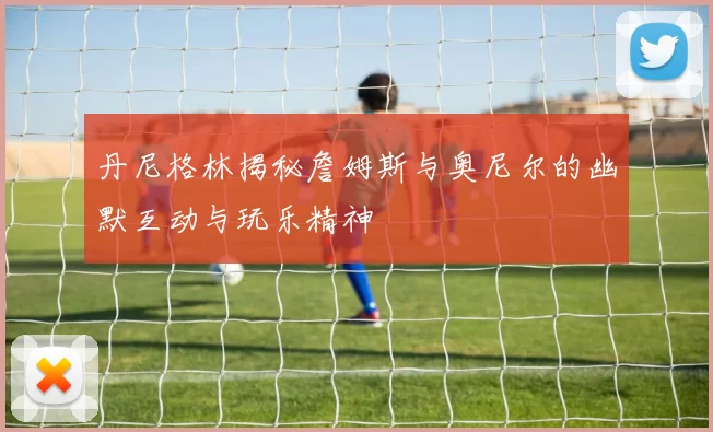 丹尼格林揭秘詹姆斯与奥尼尔的幽默互动与玩乐精神