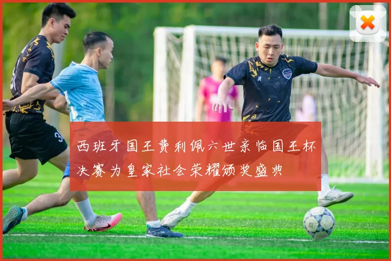 西班牙国王费利佩六世亲临国王杯决赛为皇家社会荣耀颁奖盛典