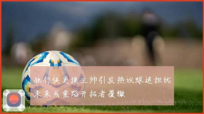 独行侠更换主帅引发热议球迷担忧未来或重蹈开拓者覆辙