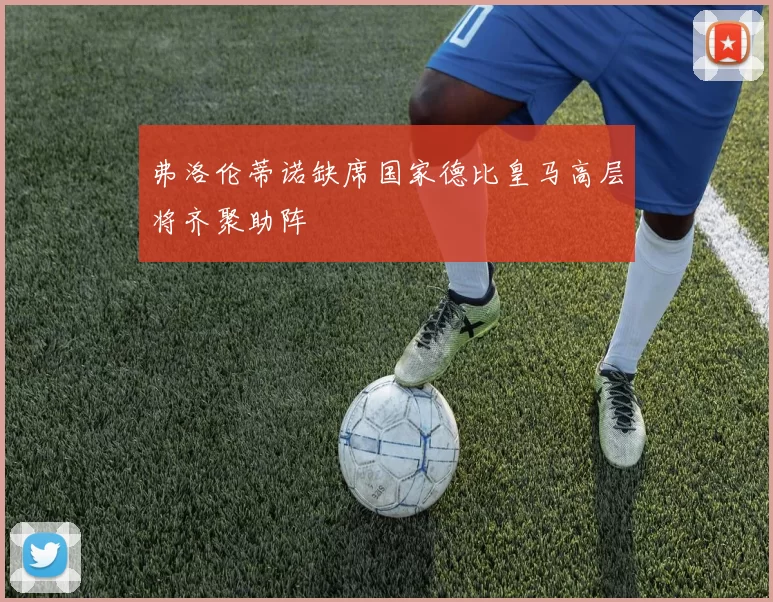 弗洛伦蒂诺缺席国家德比皇马高层将齐聚助阵