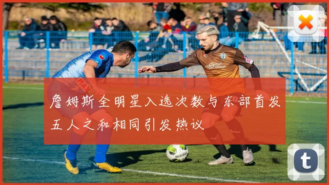 詹姆斯全明星入选次数与东部首发五人之和相同引发热议