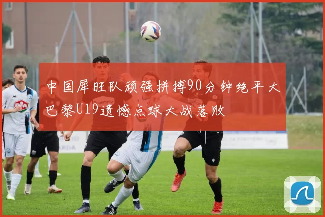 中国犀旺队顽强拼搏90分钟绝平大巴黎U19遗憾点球大战落败