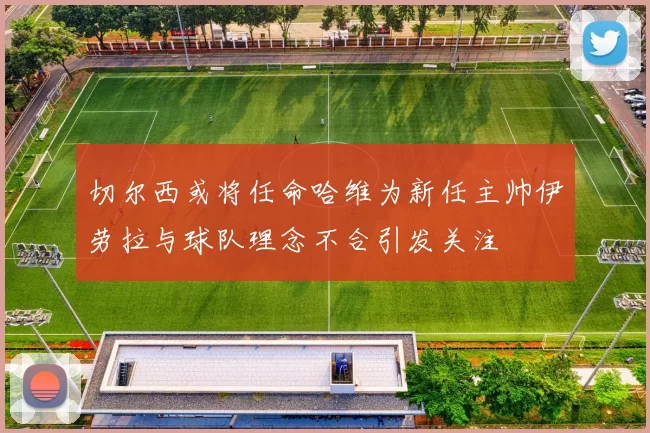 切尔西或将任命哈维为新任主帅伊劳拉与球队理念不合引发关注