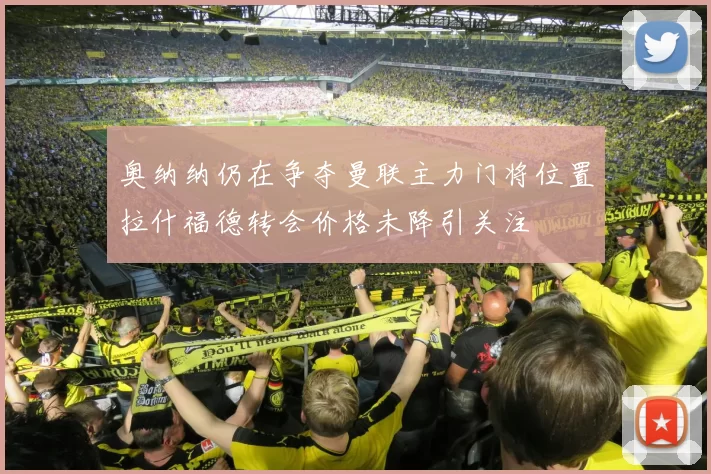 奥纳纳仍在争夺曼联主力门将位置拉什福德转会价格未降引关注