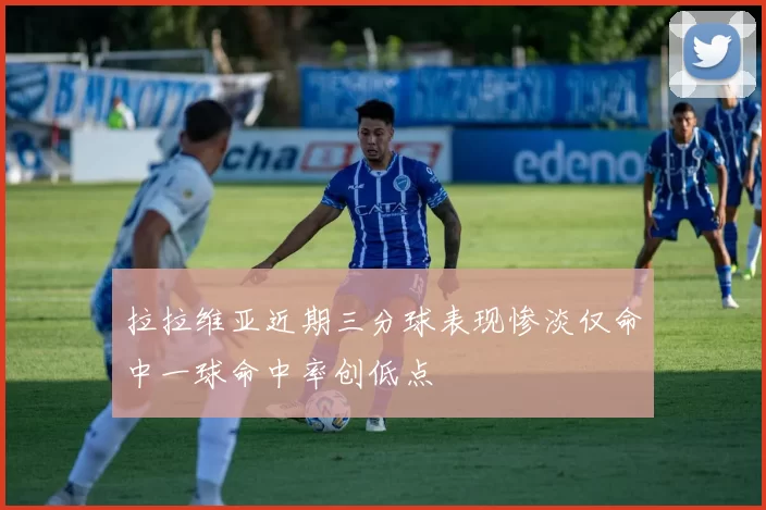 拉拉维亚近期三分球表现惨淡仅命中一球命中率创低点