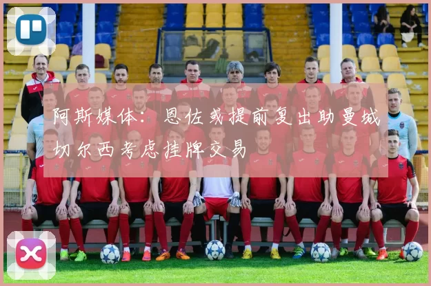 阿斯媒体：恩佐或提前复出助曼城切尔西考虑挂牌交易