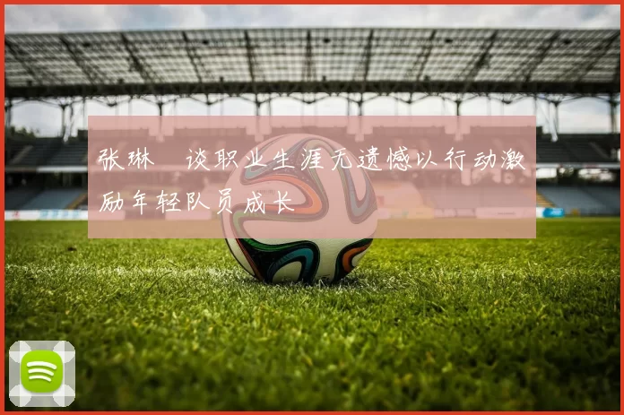 张琳芃谈职业生涯无遗憾以行动激励年轻队员成长
