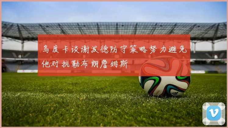 乌度卡谈谢泼德防守策略努力避免他对抗勒布朗詹姆斯