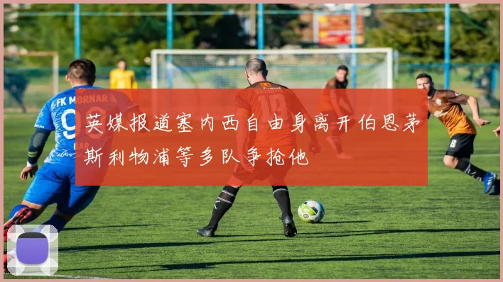 英媒报道塞内西自由身离开伯恩茅斯利物浦等多队争抢他