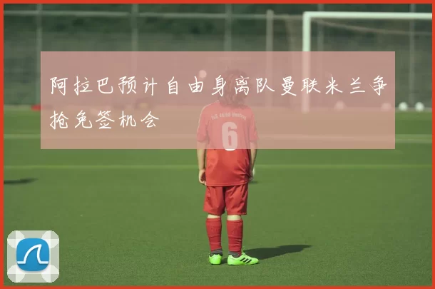 阿拉巴预计自由身离队曼联米兰争抢免签机会