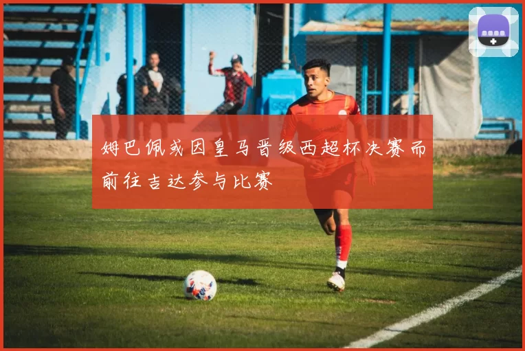 姆巴佩或因皇马晋级西超杯决赛而前往吉达参与比赛