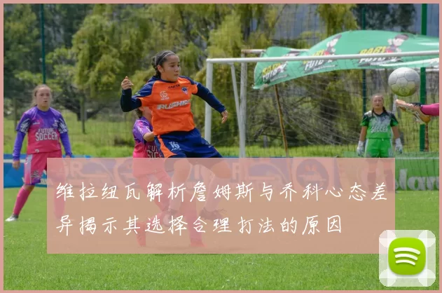维拉纽瓦解析詹姆斯与乔科心态差异揭示其选择合理打法的原因