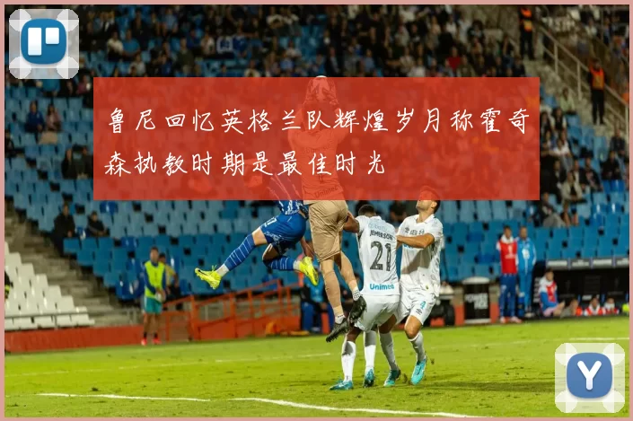 鲁尼回忆英格兰队辉煌岁月称霍奇森执教时期是最佳时光