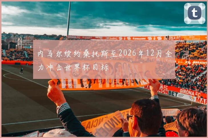 内马尔续约桑托斯至2026年12月全力冲击世界杯目标