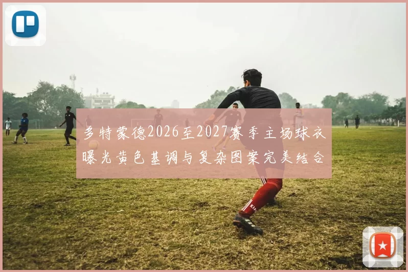 多特蒙德2026至2027赛季主场球衣曝光黄色基调与复杂图案完美结合