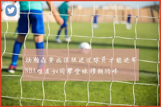 杨瀚森要成顶级进攻球员才能进军NBA难度如同攀登珠穆朗玛峰