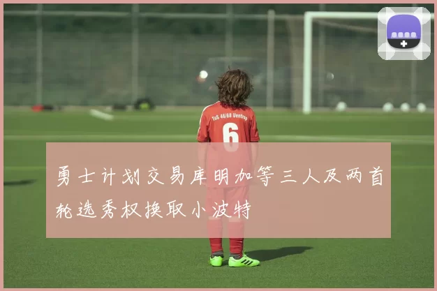 勇士计划交易库明加等三人及两首轮选秀权换取小波特
