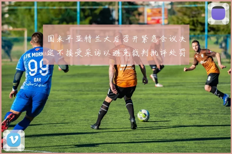 国米平亚特兰大后召开紧急会议决定不接受采访以避免裁判批评处罚