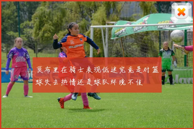 莫布里在骑士表现低迷究竟是对篮球失去热情还是球队环境不佳